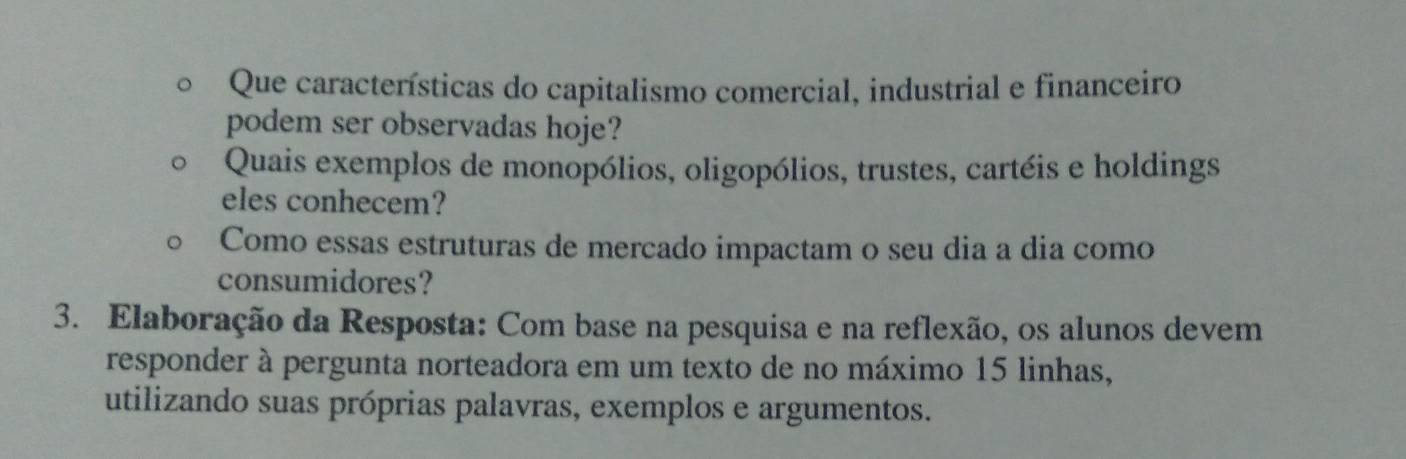 Que características do capitalismo comercial, industrial e financeiro 
podem ser observadas hoje? 
Quais exemplos de monopólios, oligopólios, trustes, cartéis e holdings 
eles conhecem? 
Como essas estruturas de mercado impactam o seu dia a dia como 
consumidores? 
3. Elaboração da Resposta: Com base na pesquisa e na reflexão, os alunos devem 
responder à pergunta norteadora em um texto de no máximo 15 linhas, 
utilizando suas próprias palavras, exemplos e argumentos.