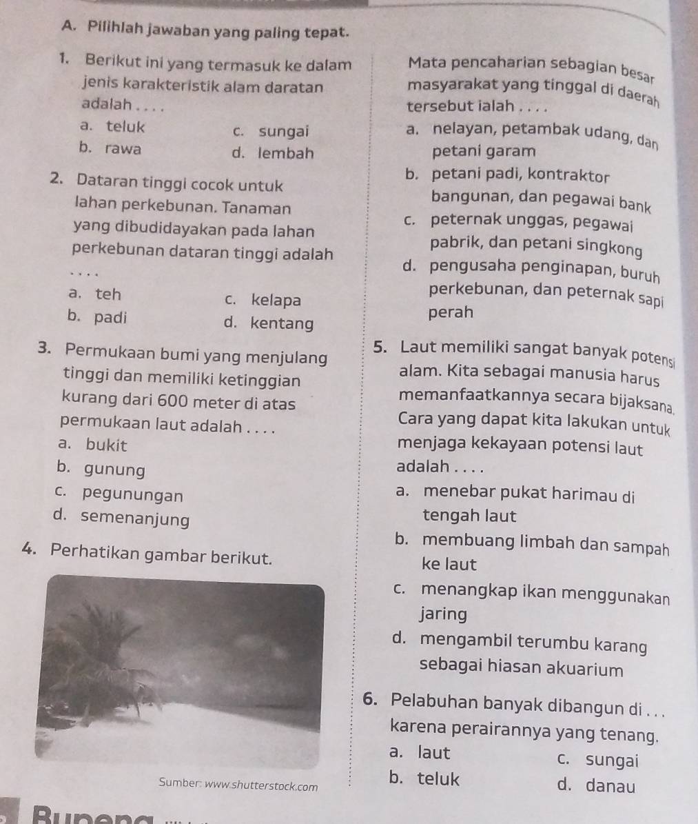 Pilihlah jawaban yang paling tepat.
Mata pencaharian sebagian besar
1. Berikut ini yang termasuk ke dalam masyarakat yang tinggal di daerah
jenis karakteristik alam daratan
adalah .... tersebut ialah . . . .
a. teluk c. sungai a. nelayan, petambak udang, dan
b. rawa d. lembah petani garam
b. petani padi, kontraktor
2. Dataran tinggi cocok untuk bangunan, dan pegawai bank
lahan perkebunan. Tanaman
c. peternak unggas, pegawai
yang dibudidayakan pada lahan pabrik, dan petani singkong
perkebunan dataran tinggi adalah d. pengusaha penginapan, buruh
..
a. teh c. kelapa
perkebunan, dan peternak sapi
b. padi d. kentang perah
5. Laut memiliki sangat banyak potensi
3. Permukaan bumi yang menjulang alam. Kita sebagai manusia harus
tinggi dan memiliki ketinggian memanfaatkannya secara bijaksana
kurang dari 600 meter di atas Cara yang dapat kita lakukan untuk
permukaan laut adalah . . . .
a. bukit menjaga kekayaan potensi laut
b. gunung
adalah . . . .
c. pegunungan
a. menebar pukat harimau di
d. semenanjung
tengah laut
b. membuang limbah dan sampah
4. Perhatikan gambar berikut. ke laut
c. menangkap ikan menggunakan
jaring
d. mengambil terumbu karang
sebagai hiasan akuarium
6. Pelabuhan banyak dibangun di . . .
karena perairannya yang tenang.
a. laut c. sungai
Sumber: www.shutterstock.com b. teluk d. danau
Runeng