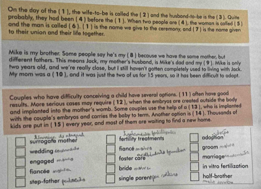 On the day of the ( 1), the wife-to-be is called the ( 2 ) and the husband-to-be is the ( 3). Quite
probably, they had been ( 4 ) before the ( 1). When two people are ( 4 ), the woman is called (5 )
and the man is called (6 ). ( 1 ) is the name we give to the ceremony, and (7 ) is the name given
to their union and their life together.
Mike is my brother. Some people say he's my ( 8 ) because we have the same mother, but
different fathers. This means Jack, my mother's husband, is Mike's dad and my ( 9 ). Mike is only
two years old, and we're really close, but I still haven't gotten completely used to living with Jack.
My mom was a ( 10 ), and it was just the two of us for 15 years, so it has been difficult to adapt.
Couples who have difficulty conceiving a child have several options. ( 11 ) often have good
results. More serious cases may require ( 12 ), when the embryos are created outside the body
and implanted into the mother’s womb. Some couples use the help of a ( 13 ), who is implanted
with the couple's embryos and carries the baby to term. Another option is ( 14 ). Thousands of
kids are put in ( 15 ) every year, and most of them are waiting to find a new home.
surrogate mother fertility treatments adoption
wedding fiancé groom
engaged foster care marriage
fiancée bride in vitro fertilization
step-father single parent half-brother