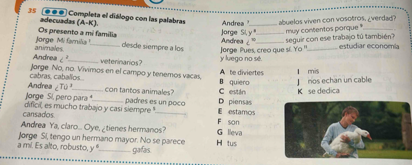 35 ●●● Completa el diálogo con las palabras Andrea 7_ abuelos viven con vosotros, ¿verdad?
adecuadas (A-K).
Os presento a mi familia
Jorge Sí, y^E _muy contentos porque _
Andrea i^(10) _ seguir con ese trabajo tú también?
Jorge Mi familia_ desde siempre a los
animales. Jorge Pues, creo que sí. Yo "_ estudiar economía
Andrea ∠ _veterinarios? y luego no sé.
Jorge No, no. Vivimos en el campo y tenemos vacas, A te diviertes mis
cabras, caballos... B quiero
nos echan un cable
Andrea ∠ TU^3 _ con tantos animales? C están K se dedica
Jorge Sí, pero para ª._ padres es un poco D piensas
dificil, es mucho trabajo y casi siempre 5 _ E estamos
cansados. F son
Andrea Ya, claro... Oye, ¿tienes hermanos? G lleva
Jorge Sí, tengo un hermano mayor. No se parece H tus
a mí. Es alto, robusto, y 6 _ gafas.