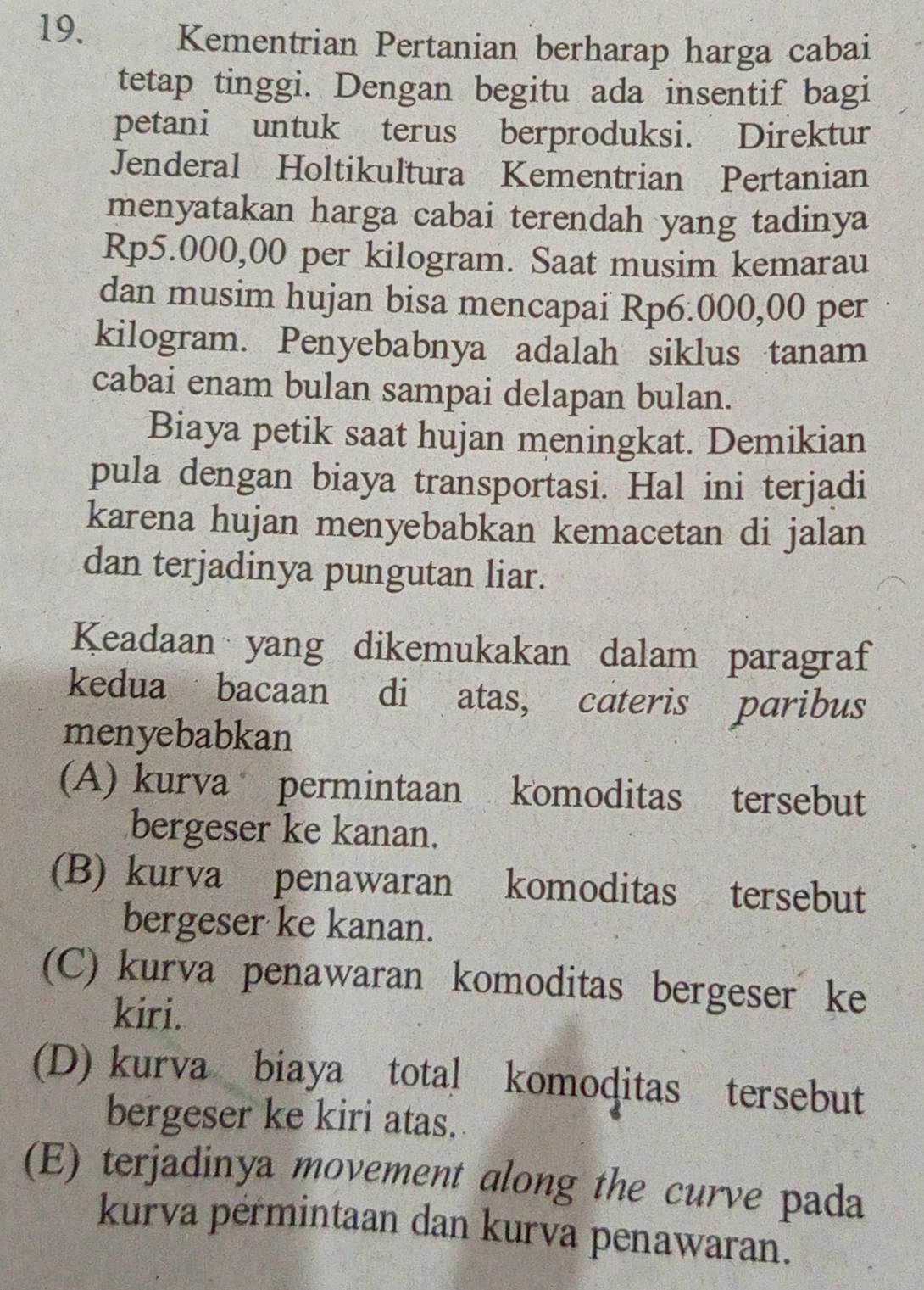 Kementrian Pertanian berharap harga cabai
tetap tinggi. Dengan begitu ada insentif bagi
petani untuk terus berproduksi. Direktur
Jenderal Holtikultura Kementrian Pertanian
menyatakan harga cabai terendah yang tadinya
Rp5.000,00 per kilogram. Saat musim kemarau
dan musim hujan bisa mencapai Rp6.000,00 per
kilogram. Penyebabnya adalah siklus tanam
cabai enam bulan sampai delapan bulan.
Biaya petik saat hujan meningkat. Demikian
pula dengan biaya transportasi. Hal ini terjadi
karena hujan menyebabkan kemacetan di jalan
dan terjadinya pungutan liar.
Keadaan yang dikemukakan dalam paragraf
kedua bacaan di atas, cateris paribus
menyebabkan
(A) kurva permintaan komoditas tersebut
bergeser ke kanan.
(B) kurva penawaran komoditas tersebut
bergeser ke kanan.
(C) kurva penawaran komoditas bergeser ke
kiri.
(D) kurva biaya total komoditas tersebut
bergeser ke kiri atas.
(E) terjadinya movement along the curve pada
kurva permintaan dan kurva penawaran.