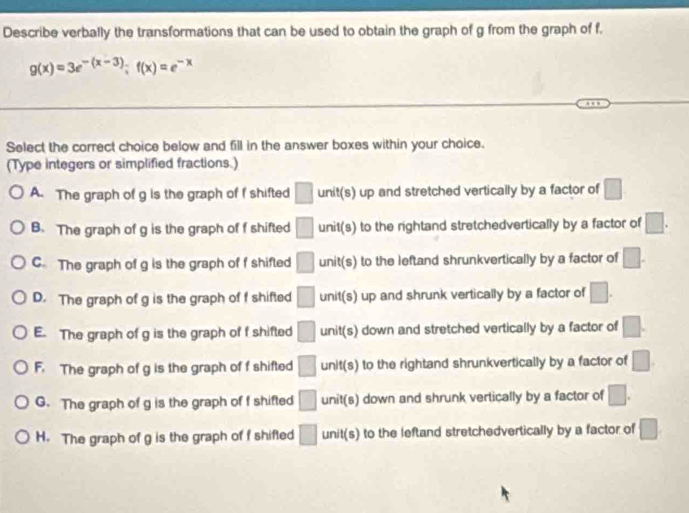 Describe verbally the transformations that can be used to obtain the graph of g from the graph of f,
g(x)=3e^(-(x-3)); f(x)=e^(-x)
Select the correct choice below and fill in the answer boxes within your choice.
(Type integers or simplified fractions.)
A. The graph of g is the graph of f shifted □ unit(s) up and stretched vertically by a factor of □
B. The graph of g is the graph of f shifted □ unit(s) to the rightand stretchedvertically by a factor of □.
C. The graph of g is the graph of f shifted □ unit(s) to the leftand shrunkvertically by a factor of □.
D. The graph of g is the graph of f shifted □ unit(s) up and shrunk vertically by a factor of □.
E. The graph of g is the graph of f shifted □ unit(s) down and stretched vertically by a factor of □.
F. The graph of g is the graph of f shifted □ unit(s) to the rightand shrunkvertically by a factor of □
G. The graph of g is the graph of f shifted □ unit(s) down and shrunk vertically by a factor of □. 
H. The graph of g is the graph of f shifted □ unit(s) to the leftand stretchedvertically by a factor of □