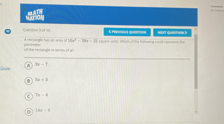 Comments:
S No Commer
MATH
NATION
40 Question 9 of 10 < PREVIOUS QUESTION NEXT QUESTION 》
A rectangle has an area of  10x^2-29x-21 square units. Which of the following could represent the
perimeter
of the rectangle in terms of x?
Graw A 2x-7
B 5x+3
c 7x-4
D 14x-8