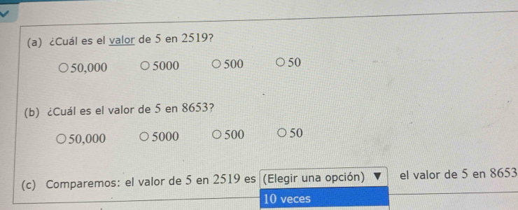 ¿Cuál es el valor de 5 en 2519?
50,000 5000 500 50
(b) ¿Cuál es el valor de 5 en 8653?
50,000 5000 500 50
(c) Comparemos: el valor de 5 en 2519 es (Elegir una opción) el valor de 5 en 8653
10 veces