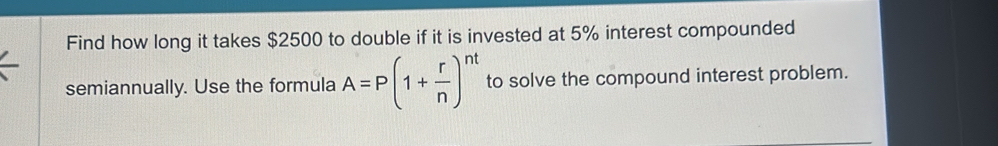 Find how long it takes $2500 to double if it is invested at 5% interest compounded 
semiannually. Use the formula A=P(1+ r/n )^nt to solve the compound interest problem.