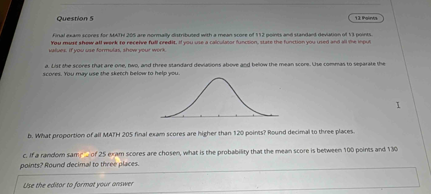 Final exam scores for MATH 205 are normally distributed with a mean score of 112 points and standard deviation of 13 points. 
You must show all work to receive full credit. If you use a calculator function, state the function you used and all the input 
values. If you use formulas, show your work. 
a. List the scores that are one, two, and three standard deviations above and below the mean score. Use commas to separate the 
scores. You may use the sketch below to help you. 
b. What proportion of all MATH 205 final exam scores are higher than 120 points? Round decimal to three places. 
c. If a random samp' of 25 exam scores are chosen, what is the probability that the mean score is between 100 points and 130
points? Round decimal to three places. 
Use the editor to format your answer