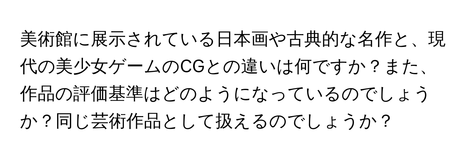 美術館に展示されている日本画や古典的な名作と、現代の美少女ゲームのCGとの違いは何ですか？また、作品の評価基準はどのようになっているのでしょうか？同じ芸術作品として扱えるのでしょうか？