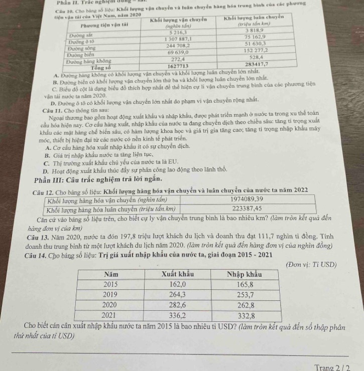 Phần II. Trác nghiện đứng
ho bảng số liệu: Khối lượng vận chuyển và luân chuyển hàng hóa trung bình của các phương
A. Đường hàng không có khổi lượng
B. Đường biển có khổi lượng vận chuyển lớn thứ ba và khổi lượng luân chuyễn lớn nhất.
C. Biểu đồ cột là dạng biểu đồ thích hợp nhất để thể hiện cự li vận chuyển trung bình của các phương tiện
vận tải nước ta năm 2020.
D. Đường ô tố có khổi lượng vận chuyển lớn nhất do phạm vi vận chuyển rộng nhất.
Câu 11. Cho thông tin sau:
Ngoại thương bao gồm hoạt động xuất khẩu và nhập khẩu, được phát triển mạnh ở nước ta trong xu thể toàn
cầu hóa hiện nay. Cơ cầu hàng xuất, nhập khẩu của nước ta đang chuyển dịch theo chiều sâu: tăng ti trọng xuất
khẩu các mặt hàng chế biển sâu, có hàm lượng khoa học và giá trị gia tăng cao; tăng tỉ trọng nhập khẩu máy
móc, thiết bị hiện đại từ các nước có nền kinh tế phát triển.
A. Cơ cầu hàng hóa xuất nhập khẩu ít có sự chuyển dịch.
B. Giá trị nhập khẩu nước ta tăng liện tục,
C. Thị trường xuất khẩu chủ yếu của nước ta là EU.
D. Hoạt động xuất khẩu thúc đầy sự phân công lao động theo lãnh thổ,
Phần III: Câu trắc nghiệm trã lời ngắn.
Câu 12. Cho bảng số liệu: Khối lượng hàng bóa vận chuyển và luân chuyển của nước ta năm 2022
Căn cứ vào bảng số liệu trên, cho biết cự ly vận chuyển trung bình là bao nhiêu km? (làm tròn kết quả đ
hàng đơn vị của km)
Câu 13, Năm 2020, nước ta đón 197,8 triệu lượt khách du lịch và doanh thu đạt 111,7 nghìn tì đồng. Tính
doanh thu trung bình từ một lượt khách du lịch năm 2020. (làm tròn kết quả đến hàng đơn vị của nghìn đồng)
Câu 14. Cho bảng số liệu: Trị giá xuất nhập khẩu của nước ta, giai đoạn 2015 - 2021
n vị: Tỉ USD)
Cho biết cákhẩu nước ta năm 2015 là bao nhiêu ti USD? (làm tròn kết quả đến số thập phân
thứ nhất của tỉ USD)
_
Trang 2 / 2