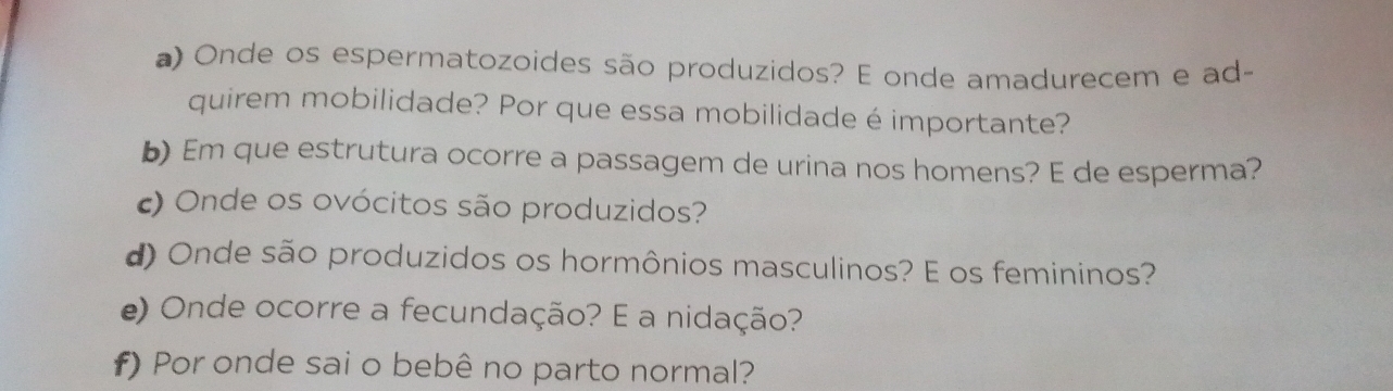 Onde os espermatozoides são produzidos? E onde amadurecem e ad- 
quirem mobilidade? Por que essa mobilidade é importante? 
b) Em que estrutura ocorre a passagem de urina nos homens? E de esperma? 
) Onde os ovócitos são produzidos? 
d) Onde são produzidos os hormônios masculinos? E os femininos? 
e) Onde ocorre a fecundação? E a nidação? 
f) Por onde sai o bebê no parto normal?