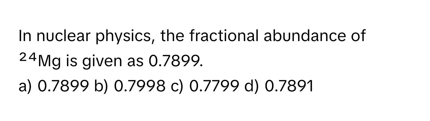 In nuclear physics, the fractional abundance of ²⁴Mg is given as 0.7899. 

a) 0.7899 b) 0.7998 c) 0.7799 d) 0.7891