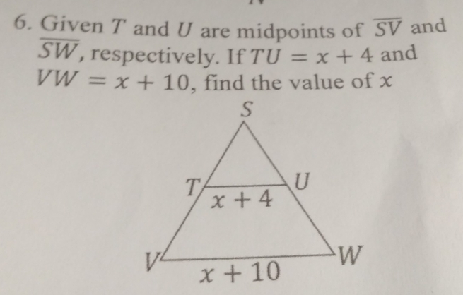 Given T and U are midpoints of overline SV and
overline SW , respectively. If TU=x+4 and
VW=x+10 , find the value of x