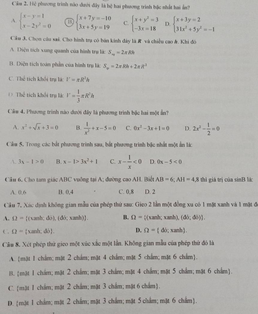 Hệ phương trình nào dưới đây là hệ hai phương trình bậc nhất hai ần?
A. beginarrayl x-y=1 x-2y^2=0endarray. B beginarrayl x+7y=-10 3x+5y=19endarray. C. beginarrayl x+y^2=3 -3x=18endarray. D. beginarrayl x+3y=2 31x^2+5y^2=-1endarray.
Câu 3. Chọn câu sai. Cho hình trụ có bán kính đáy là R và chiều cao h. Khi đó
A. Diện tích xung quanh của hình trụ là: S_xq=2π Rh
B. Diện tích toàn phần của hình trụ là: S_m=2π Rh+2π R^2
C. Thể tích khối trụ là: V=π R^2h
D. Thể tích khối trụ là: V= 1/3 π R^2h
Câu 4. Phương trình nào dưới đây là phương trình bậc hai một ẩn?
A. x^2+sqrt(x)+3=0 B.  1/x^2 +x-5=0 C. 0x^2-3x+1=0 D. 2x^2- 1/2 =0
Câu 5. Trong các bất phương trình sau, bất phương trình bậc nhất một ẩn là:
A. 3x-1>0 B. x-1>3x^2+1 C. x- 1/x <0</tex> D. 0x-5<0</tex>
Câu 6. Cho tam giác ABC vuông tại A; đường cao AH. Biết AB=6;AH=4,8 thì giá trị của sin B là:
A. 0.6 B. 0,4 C. 0,8 D. 2
Câu 7. Xác định không gian mẫu của phép thử sau: Gieo 2 lần một đồng xu có 1 mặt xanh và 1 mặt đã
A. Omega = (xanh; đỏ), (d o;xanh) . B. Omega = (xanh; xanh), (do;do) .
C. Omega = xanh: đô. D. Omega = do;xanh .
Câu 8. Xét phép thử gieo một xúc xắc một lần. Không gian mẫu của phép thử đó là
A.mặt 1 chẩm; mặt 2 chẩm; mặt 4 chẩm; mặt 5 chẩm; mặt 6 chấm.
B. mặt 1 chẩm; mặt 2 chẩm; mặt 3 chẩm; mặt 4 chẩm; mặt 5 chẩm; mặt 6 chẩm.
C. mặt 1 chẩm; mặt 2 chẩm; mặt 3 chẩm; mặt 6 chấm.
D. mặt 1 chẩm; mặt 2 chẩm; mặt 3 chẩm; mặt 5 chẩm; mặt 6 chẩm.