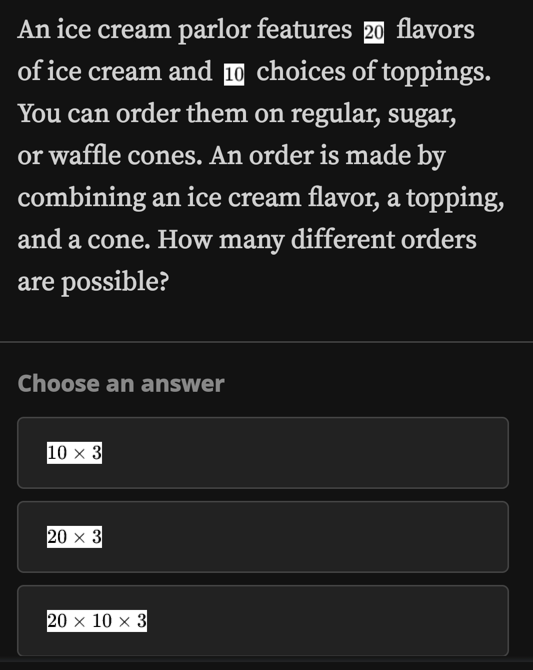 An ice cream parlor features ⓴ flavors
of ice cream and ■ choices of toppings.
You can order them on regular, sugar,
or waffle cones. An order is made by
combining an ice cream flavor, a topping,
and a cone. How many different orders
are possible?
Choose an answer
10* 3
20* 3
20* 10* 3