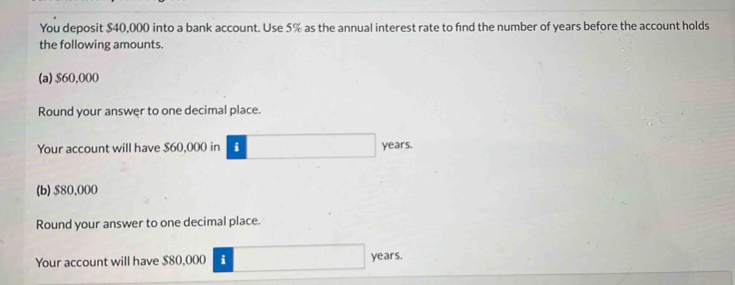 You deposit $40,000 into a bank account. Use 5% as the annual interest rate to find the number of years before the account holds 
the following amounts. 
(a) $60,000
Round your answer to one decimal place. 
Your account will have $60,000 in i years. 
(b) $80,000
Round your answer to one decimal place. 
Your account will have $80,000 i years.