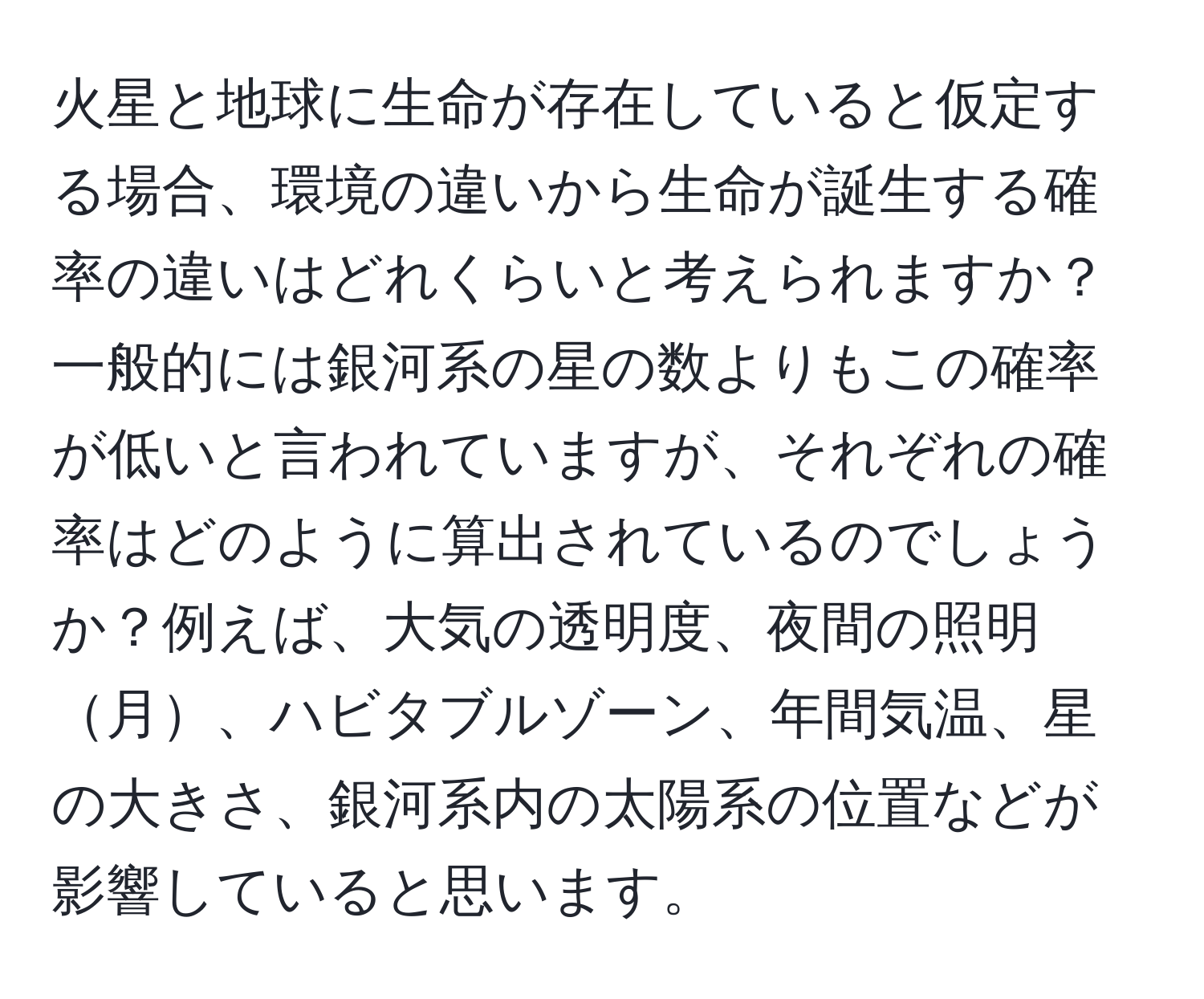 火星と地球に生命が存在していると仮定する場合、環境の違いから生命が誕生する確率の違いはどれくらいと考えられますか？一般的には銀河系の星の数よりもこの確率が低いと言われていますが、それぞれの確率はどのように算出されているのでしょうか？例えば、大気の透明度、夜間の照明月、ハビタブルゾーン、年間気温、星の大きさ、銀河系内の太陽系の位置などが影響していると思います。