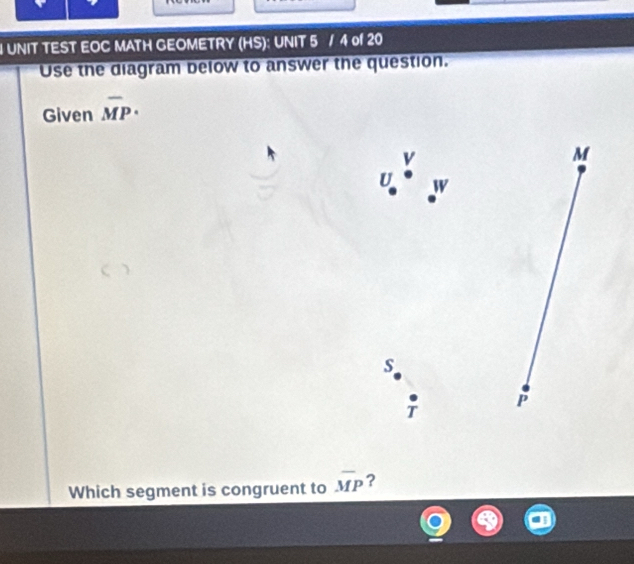 UNIT TEST EOC MATH GEOMETRY (HS): UNIT 5 / 4 of 20 
Use the diagram below to answer the question. 
Given overline MP·
M
U V
s
P
Which segment is congruent to overline MP ?