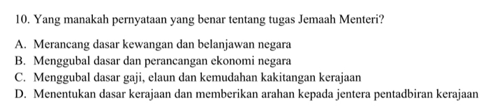 Yang manakah pernyataan yang benar tentang tugas Jemaah Menteri?
A. Merancang dasar kewangan dan belanjawan negara
B. Menggubal dasar dan perancangan ekonomi negara
C. Menggubal dasar gaji, elaun dan kemudahan kakitangan kerajaan
D. Menentukan dasar kerajaan dan memberikan arahan kepada jentera pentadbiran kerajaan