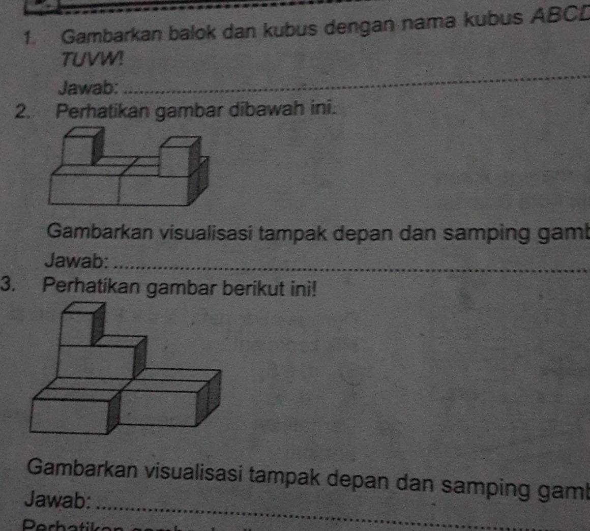 Gambarkan balok dan kubus dengan nama kubus ABCL
_ 
TUVW! 
Jawab:_ 
2. Perhatikan gambar dibawah ini. 
Gambarkan visualisasi tampak depan dan samping gaml 
_ 
__ 
Jawab:_ 
_ 
3. Perhatikan gambar berikut ini! 
_ 
Gambarkan visualisasi tampak depan dan samping gaml 
Jawab: 
Darh atil 
_