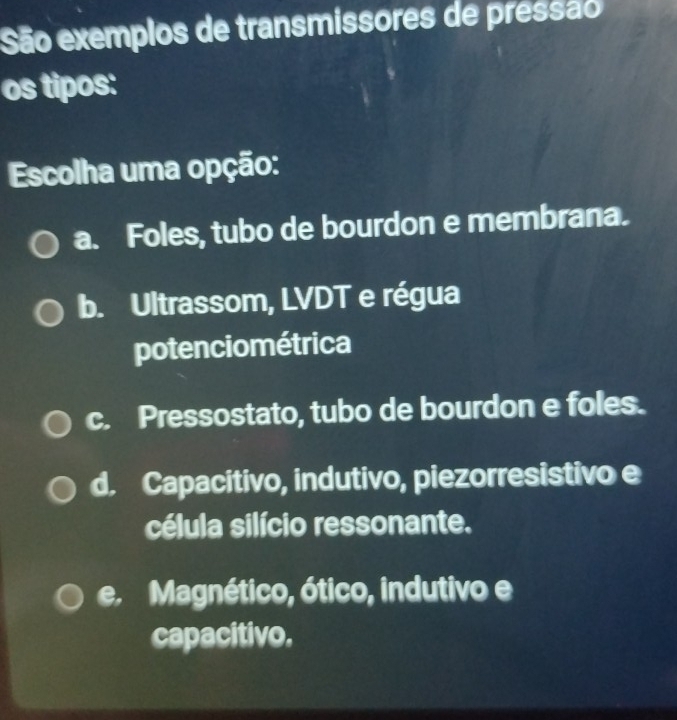 São exemplos de transmissores de pressão
os tipos:
Escolha uma opção:
a. Foles, tubo de bourdon e membrana.
b. Ultrassom, LVDT e régua
potenciométrica
c. Pressostato, tubo de bourdon e foles.
d. Capacitivo, indutivo, piezorresistivo e
célula silício ressonante.
e. Magnético, ótico, indutivo e
capacitivo.