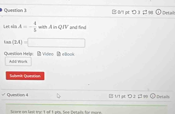 つ 3 % 98 Detail: 
Let sin A=- 4/5  with A in QIV and find
tan (2A)=□
Question Help: Video I eBook 
Add Work 
Submit Question 
Question 4 1/1 pt > 2 $ 99 ① Details 
Score on last try: 1 of 1 pts. See Details for more.