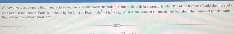 Waterworks is a company that manufactures and sells paddleboards. Its profit P, in hundreds of dollars earned, is a function of the number of paddleboards sold x, 
measured in thousands. Profit is modeled by the function P(x)=-2x^3+18x^2-36x What do the zeros of the function tell you about the number of paddleboards 
that Waterworks should produce?