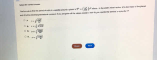 Satiect the comrect answer
The formulia to find the period of orbit of a satellite around a planet is T^0=( b^2/DM )r^3 where r is the orbit's mean radius. M is the mass of the planet
and G is the universal grevitational constant. If you are given all the vaiues except r, how do you rewrite the formulia to solve for r?
A r=sqrt[3](frac GM)N
B r= 1/2 sqrt[4](CN)
C r=sqrt[3](frac GM)M
D. r=sqrt[3](frac GMT)6
et Next