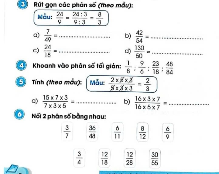 Rút gọn các phân số (theo mẫu): 
Mẫu:  24/9 = 24:3/9:3 = 8/3 
a)  7/49 = _  42/54 = _ 
b) 
c)  24/18 = _  130/50 = _ 
d) 
Khoanh vào phân số tối giản:  1/8 : 9/6 : 23/18 : 48/84 
5 Tính (theo mẫu): Mẫu:  (2* 5* 3)/5* 3* 3 = 2/3 
a)  (15* 7* 3)/7* 3* 5 = _  (16* 3* 7)/16* 5* 7 = _ 
b) 
Nối 2 phân số bằng nhau:
 3/7   36/48   6/11   8/12   6/9 
 3/4   12/18   12/28   30/55 