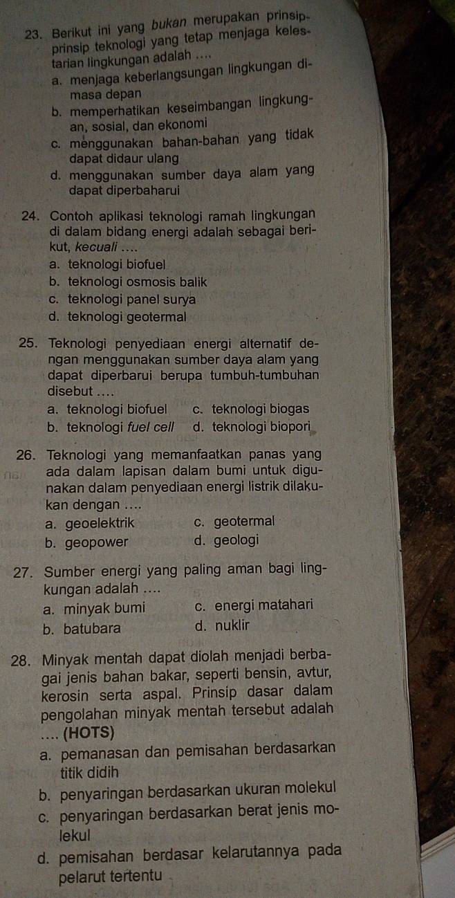 Berikut ini yang bukan merupakan prinsip
prinsip teknologi yang tetap menjaga keles-
tarian lingkungan adalah ....
a. menjaga keberlangsungan lingkungan di-
masa depan
b. memperhatikan keseimbangan lingkung-
an, sosial, dan ekonomi
c. menggunakan bahan-bahan yang tidak
dapat didaur ulang
d. menggunakan sumber daya alam yang
dapat diperbaharui
24. Contoh aplikasi teknologi ramah lingkungan
di dalam bidang energi adalah sebagai beri-
kut, kecuali ...
a. teknologi biofuel
b. teknologi osmosis balik
c. teknologi panel surya
d. teknologi geotermal
25. Teknologi penyediaan energi alternatif de-
ngan menggunakan sumber daya alam yang
dapat diperbarui berupa tumbuh-tumbuhan
disebut ....
a. teknologi biofuel c. teknologi biogas
b. teknologi fuel cell d. teknologi biopori
26. Teknologi yang memanfaatkan panas yang
ada dalam lapisan dalam bumi untuk digu-
nakan dalam penyediaan energi listrik dilaku-
kan dengan ....
a. geoelektrik c. geotermal
b. geopower d. geologi
27. Sumber energi yang paling aman bagi ling-
kungan adalah ....
a. minyak bumi c. energi matahari
b. batubara d. nuklir
28. Minyak mentah dapat diolah menjadi berba-
gai jenis bahan bakar, seperti bensin, avtur,
kerosin serta aspal. Prinsip dasar dalam
pengolahan minyak mentah tersebut adalah
…. (HOTS)
a. pemanasan dan pemisahan berdasarkan
titik didih
b. penyaringan berdasarkan ukuran molekul
c. penyaringan berdasarkan berat jenis mo-
lekul
d. pemisahan berdasar kelarutannya pada
pelarut tertentu