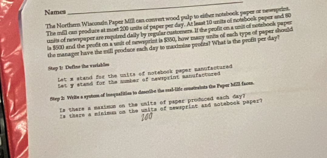 Names 
_ 
The Northern Wisconsin Paper Mill can convert wood pulp to either notebook paper or newsprint. 
The mill can produce at most 200 units of paper per day. At least 10 units of notebook paper and 80
units of newspaper are required daily by regular customers. If the profit on a unit of notebook paper 
is $500 and the profit on a unit of newsprint is $350, how many units of each type of paper should 
the manager have the mill produce each day to maximize profits? What is the profit per day? 
Step 1: Define the variables 
Let x stand for the units of notebook paper manufactured 
Let y stand for the number of newsprint manufactured 
Step 2: Write a system of inequalities to describe the real-life constraints the Paper Mill faces. 
Is there a maximum on the units of paper produced each day? 
Is there a minimum on the units of newsprint and notebook paper?
