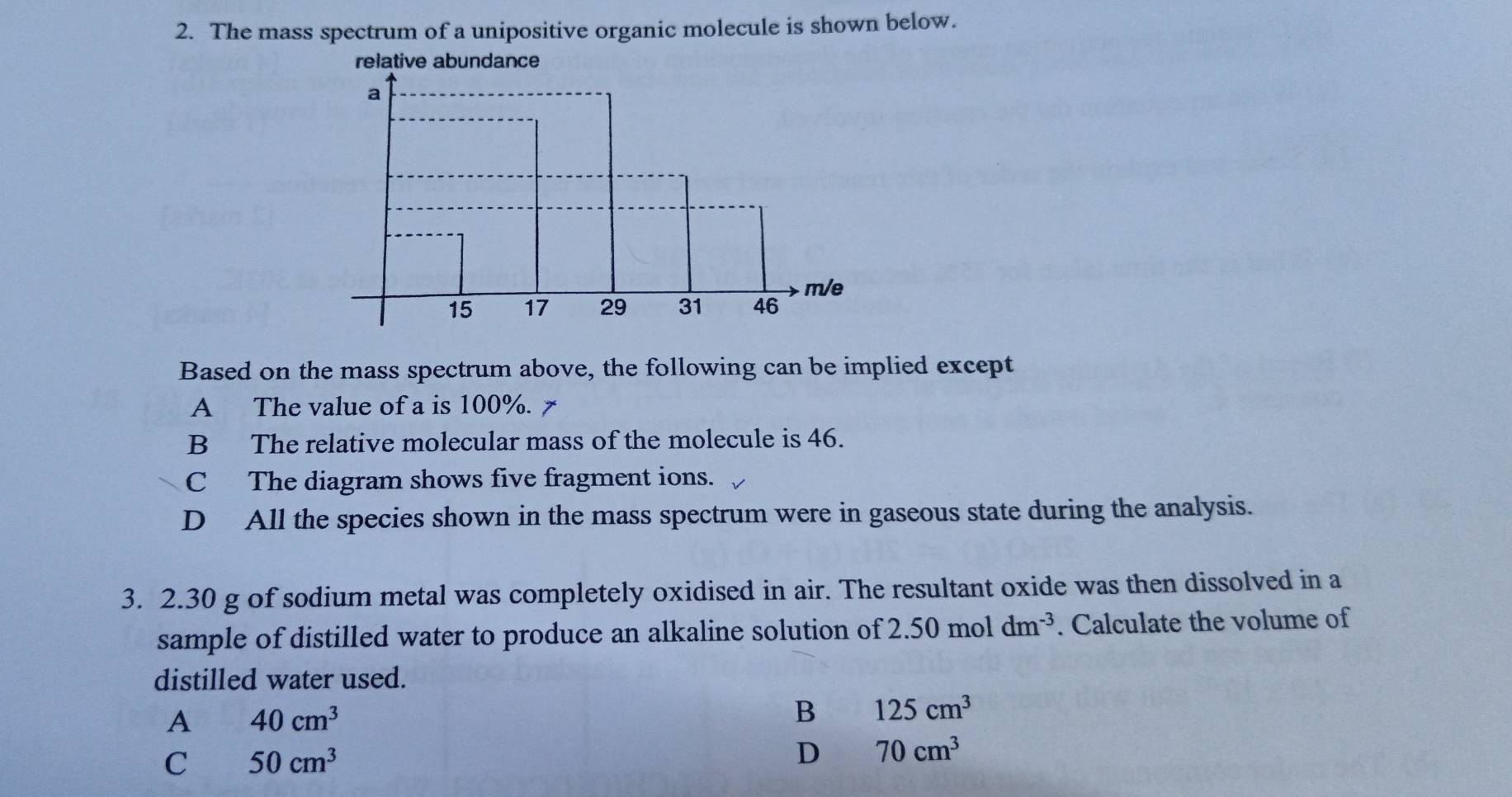 The mass spectrum of a unipositive organic molecule is shown below.
relative abundance
Based on the mass spectrum above, the following can be implied except
A The value of a is 100%.
B The relative molecular mass of the molecule is 46.
C The diagram shows five fragment ions.
D All the species shown in the mass spectrum were in gaseous state during the analysis.
3. 2.30 g of sodium metal was completely oxidised in air. The resultant oxide was then dissolved in a
sample of distilled water to produce an alkaline solution of 2.50 mol dm^(-3). Calculate the volume of
distilled water used.
A 40cm^3
B 125cm^3
C 50cm^3
D 70cm^3