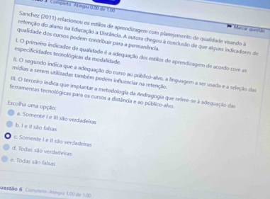 Completo Atingiu 0.00 de 100 Marcar quentão
Sanchez (2011) relacionou os estilos de aprendizagem com planejamento de qualidade visando à
retenção do aluno na Educação a Distância. A autora chegou à conclusão de que alguns indicadores de
qualidade dos cursos podem contribuir para a permanência.
. O primeiro indicador de qualidade é a adequação dos estilos de aprendizagem de acordo com as
especificidades tecnológicas da modalidade.
II. O segundo indica que a adequação do curso ao público-alvo, a linguagem a ser usada e a seleção das
mídias a serem utilizadas também podem influênciar na retenção.
IIII. O terceiro indica que implantar a metodologia da Andragogia que refere-se à adequação das
ferramentas tecnológicas para os cursos a distância e ao público-alvo.
Escolha uma opção:
a. Somente I e III são verdadeiras
b. I e Il são falsas
c. Somente I e II são verdadeiras
d. Todas são verdadeiras
e. Todas são falsas
uestão 6 Compito Atagid 1.00 de 1.00