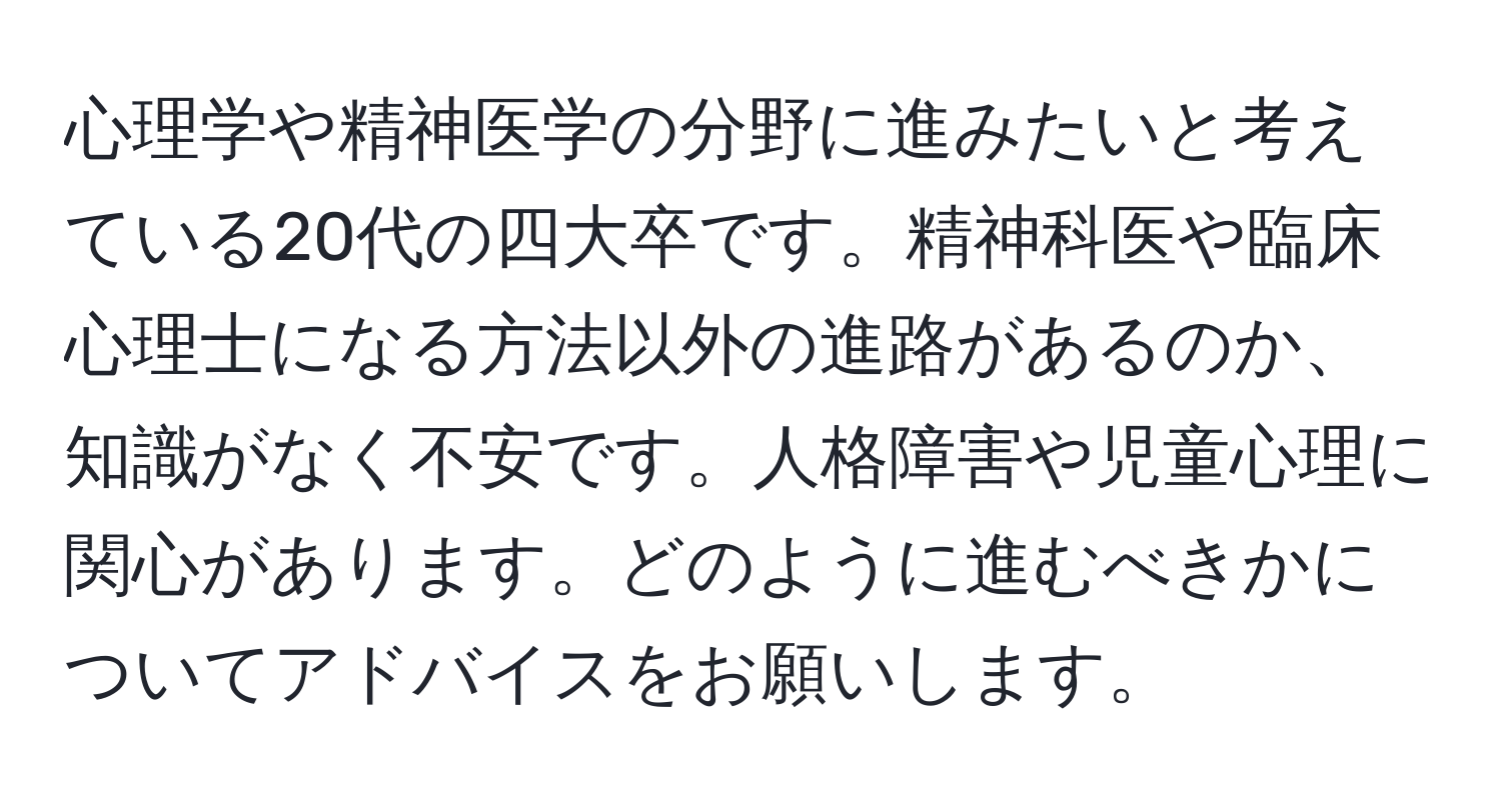 心理学や精神医学の分野に進みたいと考えている20代の四大卒です。精神科医や臨床心理士になる方法以外の進路があるのか、知識がなく不安です。人格障害や児童心理に関心があります。どのように進むべきかについてアドバイスをお願いします。