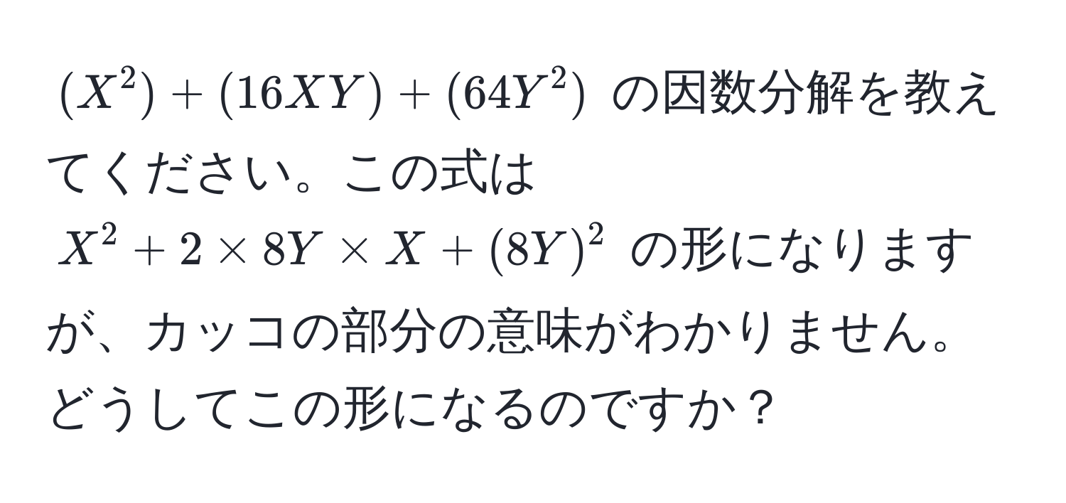 $(X^2) + (16XY) + (64Y^2)$ の因数分解を教えてください。この式は $X^2 + 2 * 8Y * X + (8Y)^2$ の形になりますが、カッコの部分の意味がわかりません。どうしてこの形になるのですか？