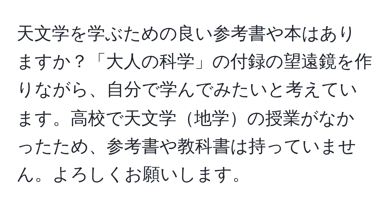 天文学を学ぶための良い参考書や本はありますか？「大人の科学」の付録の望遠鏡を作りながら、自分で学んでみたいと考えています。高校で天文学地学の授業がなかったため、参考書や教科書は持っていません。よろしくお願いします。