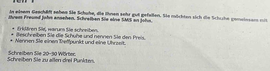 ren 
In einem Geschäft sehen Sie Schuhe, die Ihnen sehr gut gefallen. Sie möchten sich die Schuhe gemeinsam mit 
Ihrem Freund John ansehen. Schreiben Sie eine SMS an John. 
Erklären Sie, warum Sie schreiben. 
Beschreiben Sie die Schuhe und nennen Sie den Preis. 
Nennen Sie einen Treffpunkt und eine Uhrzeit. 
Schreiben Sie 20-30 Wörter. 
Schreiben Sie zu allen drei Punkten.