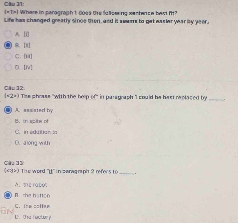 (<1>) Where in paragraph 1 does the following sentence best fit?
Life has changed greatly since then, and it seems to get easier year by year.
A. [1]
B、[I]
C. [iii]
D. [IV]
Câu 32:
(<2>) The phrase “with the help of” in paragraph 1 could be best replaced by _.
A. assisted by
B. in spite of
C. in addition to
D. along with
Câu 33:
(<3>) The word “it” in paragraph 2 refers to _.
A. the robot
B. the button
C. the coffee
D. the factory