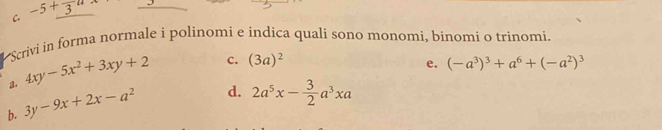 C. -5+frac 3a
*Scrivi in forma normale i polinomi e indica quali sono monomi, binomi o trinomi.
a. 4xy-5x^2+3xy+2
c. (3a)^2 (-a^3)^3+a^6+(-a^2)^3
e.
b. 3y-9x+2x-a^2
d. 2a^5x- 3/2 a^3xa