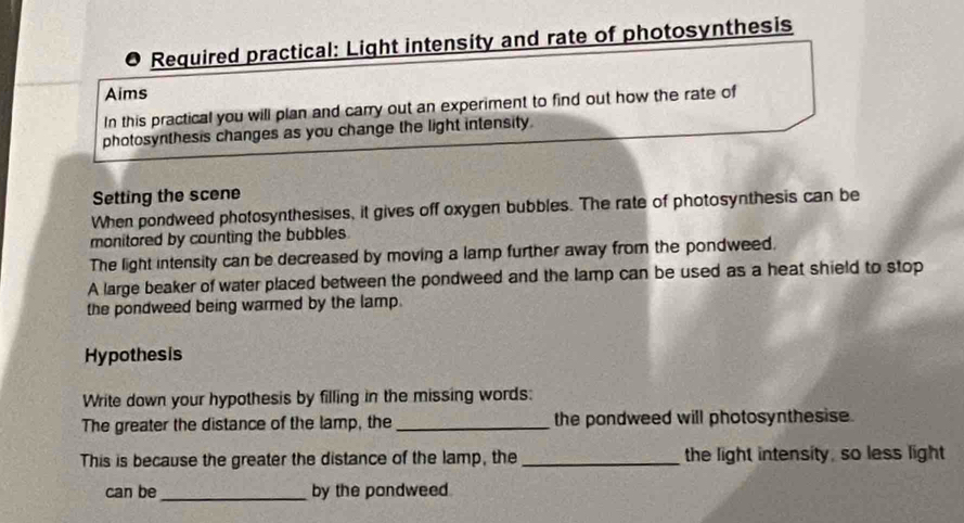 Required practical: Light intensity and rate of photosynthesis 
Aims 
In this practical you will plan and carry out an experiment to find out how the rate of 
photosynthesis changes as you change the light intensity 
Setting the scene 
When pondweed photosynthesises, it gives off oxygen bubbles. The rate of photosynthesis can be 
monitored by counting the bubbles 
The light intensity can be decreased by moving a lamp further away from the pondweed. 
A large beaker of water placed between the pondweed and the lamp can be used as a heat shield to stop 
the pondweed being warmed by the lamp. 
Hypothesis 
Write down your hypothesis by filling in the missing words: 
The greater the distance of the lamp, the_ the pondweed will photosynthesise. 
This is because the greater the distance of the lamp, the_ the light intensity, so less light 
can be_ by the pondweed.