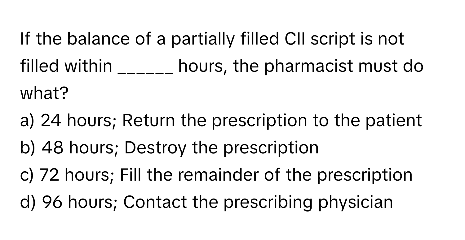 If the balance of a partially filled CII script is not filled within ______ hours, the pharmacist must do what?

a) 24 hours; Return the prescription to the patient 
b) 48 hours; Destroy the prescription 
c) 72 hours; Fill the remainder of the prescription 
d) 96 hours; Contact the prescribing physician