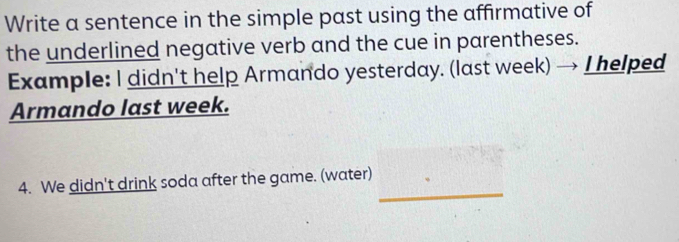 Write a sentence in the simple past using the affirmative of 
the underlined negative verb and the cue in parentheses. 
Example: I didn't help Armando yesterday. (last week) → I helped 
Armando last week. 
_ 
4. We didn't drink soda after the game. (water)