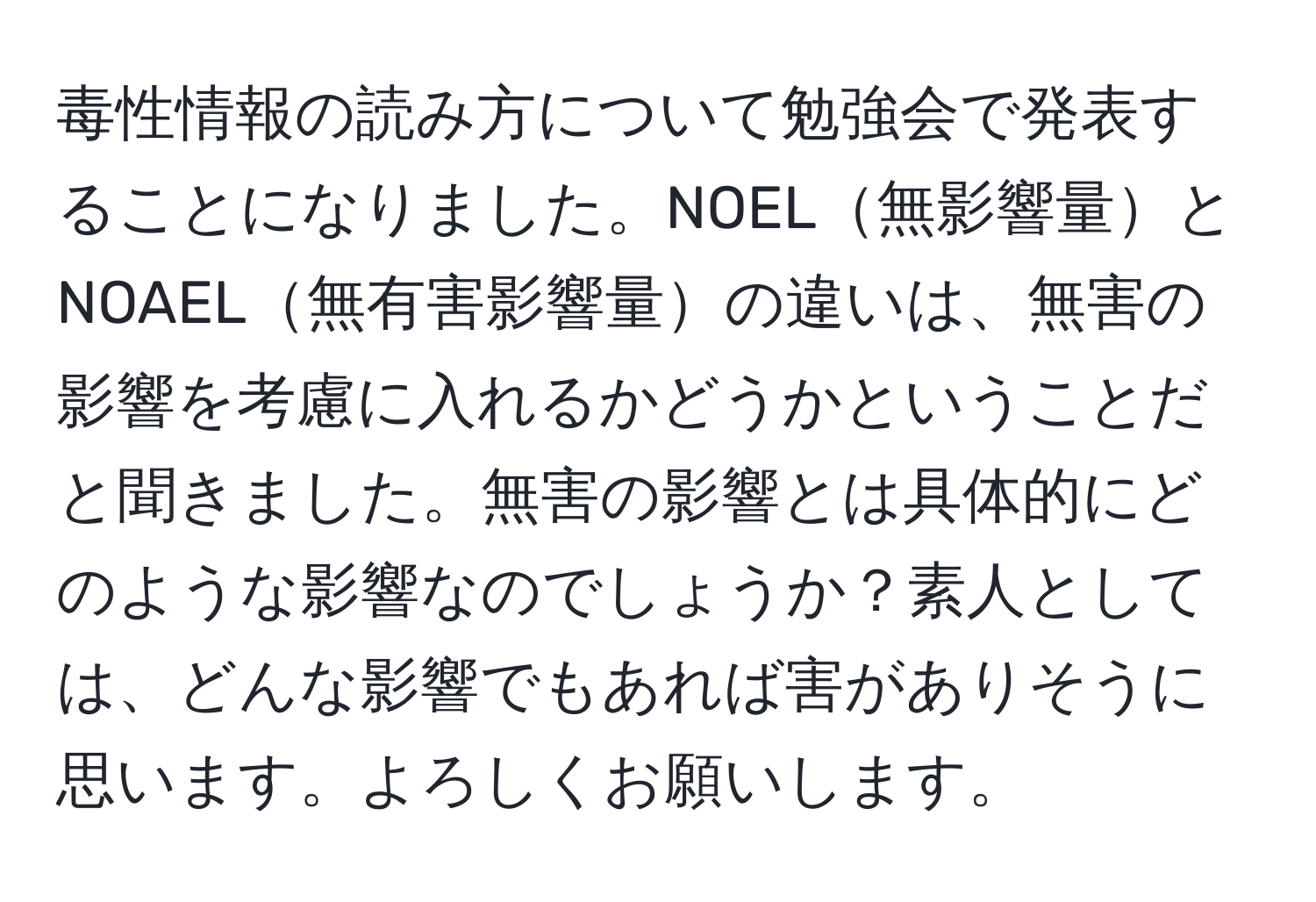 毒性情報の読み方について勉強会で発表することになりました。NOEL無影響量とNOAEL無有害影響量の違いは、無害の影響を考慮に入れるかどうかということだと聞きました。無害の影響とは具体的にどのような影響なのでしょうか？素人としては、どんな影響でもあれば害がありそうに思います。よろしくお願いします。