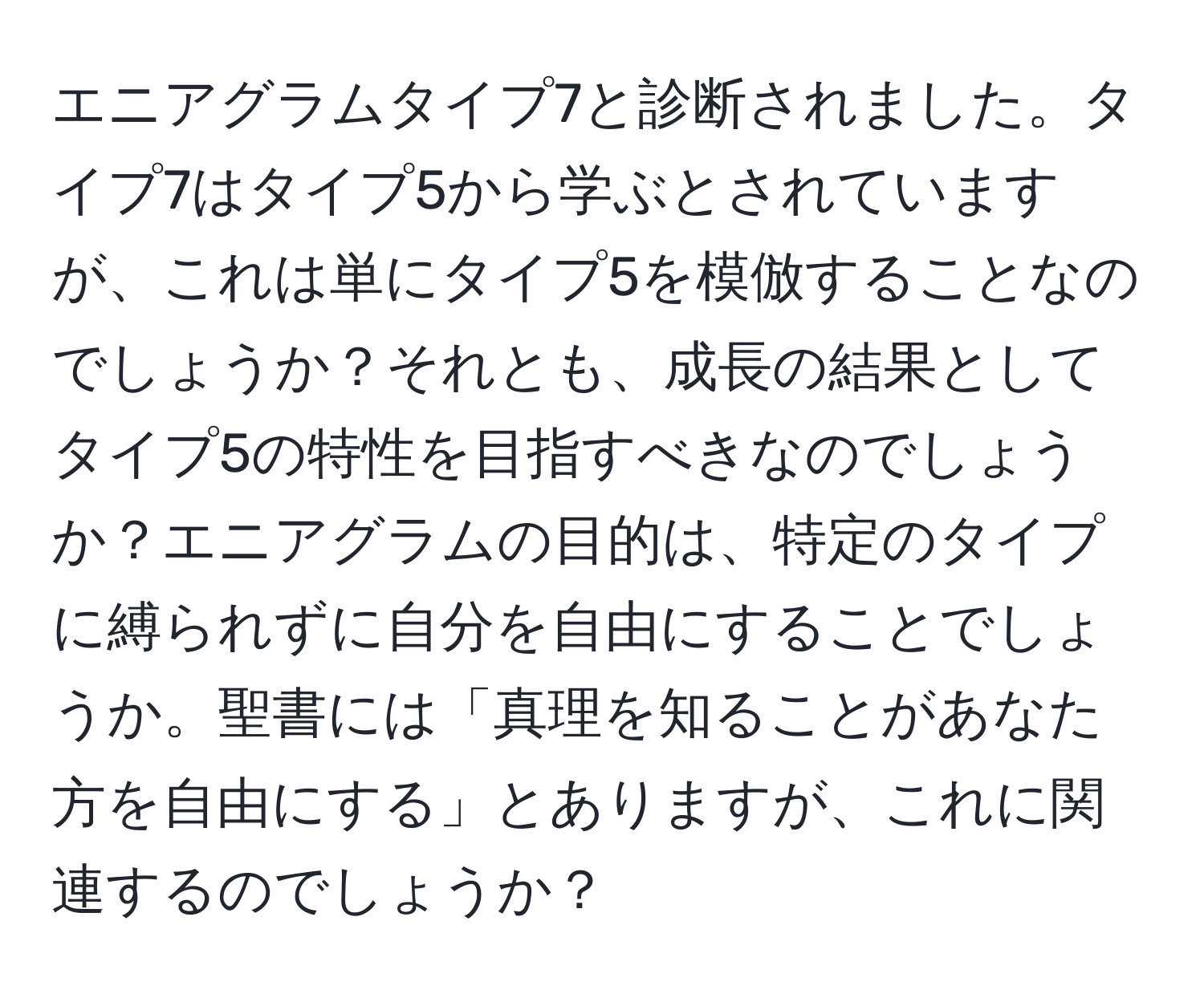 エニアグラムタイプ7と診断されました。タイプ7はタイプ5から学ぶとされていますが、これは単にタイプ5を模倣することなのでしょうか？それとも、成長の結果としてタイプ5の特性を目指すべきなのでしょうか？エニアグラムの目的は、特定のタイプに縛られずに自分を自由にすることでしょうか。聖書には「真理を知ることがあなた方を自由にする」とありますが、これに関連するのでしょうか？