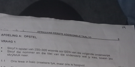 AFRiKaANs EErste ADdIsiOnëLe TAAl V3 3 
AFDELING A: OPSTEL 
VRAAG 1 
Skryf 'n opstel van 250-300 woorde oor EEN van die volgende onderwerpe 
Skryf die nommer en die titel van die onderwerp wat jy kies, boaan jou 
skryfstuk neer. 
1.1 Ons lewe in baic onsekere tye, maar ons is hoopvol.