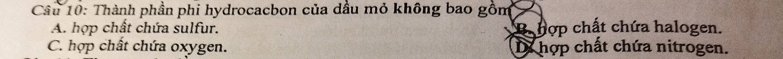 Thành phần phi hydrocacbon của dầu mỏ không bao gồm
A. hợp chất chứa sulfur. B hợp chất chứa halogen.
C. hợp chất chứa oxygen. D hợp chất chứa nitrogen.