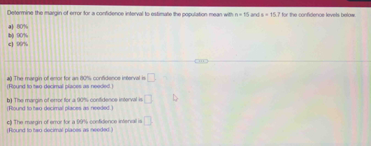 Determine the margin of error for a confidence interval to estimate the population mean with n=15 and s=15.7 for the confidence levels below. 
a) 80%
b) 90%
c) 99%
a) The margin of error for an 80% confidence interval is □. 
(Round to two decimal places as needed.) 
b) The margin of error for a 90% confidence interval is □. 
(Round to two decimal places as needed.) 
c) The margin of error for a 99% confidence interval is □. 
(Round to two decimal places as needed.)