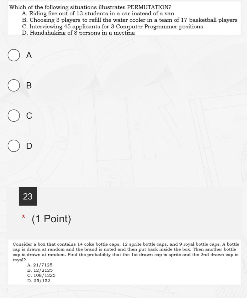 Which of the following situations illustrates PERMUTATION?
A. Riding five out of 13 students in a car instead of a van
B. Choosing 3 players to refill the water cooler in a team of 17 basketball players
C. Interviewing 45 applicants for 3 Computer Programmer positions
D. Handshaking of 8 persons in a meeting
A
B
C
D
23
* (1 Point)
Consider a box that contains 14 coke bottle caps, 12 sprite bottle caps, and 9 royal bottle caps. A bottle
cap is drawn at random and the brand is noted and then put back inside the box. Then another bottle
cap is drawn at random. Find the probability that the 1st drawn cap is sprite and the 2nd drawn cap is
royal?
A. 21/7125
B. 12/2125
C. 108/1225
D. 35/152