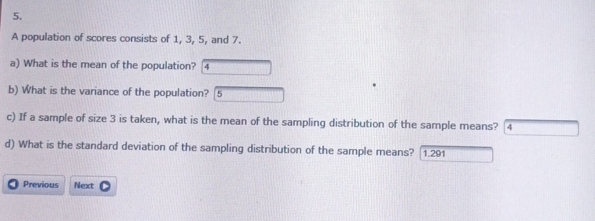 A population of scores consists of 1, 3, 5, and 7. 
a) What is the mean of the population? 4 
b) What is the variance of the population? 5 
c) If a sample of size 3 is taken, what is the mean of the sampling distribution of the sample means? 4 
d) What is the standard deviation of the sampling distribution of the sample means? [1.291 
Previous Next