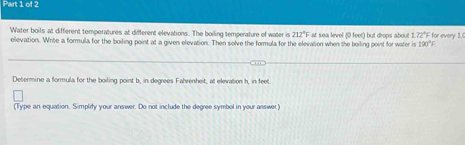 Water boils at different temperatures at different elevations. The boiling temperature of water is 212°F at sea level (0 feet) but drops about 1.72°F for every 1, 
elevation. Write a formula for the boiling point at a given elevation. Then solve the formula for the elevation when the boiling point for water is 190°F. 
Determine a formula for the boiling point b, in degrees Fahrenheit, at elevation h, in feet. 
(Type an equation. Simplify your answer. Do not include the degree symbol in your answer.)