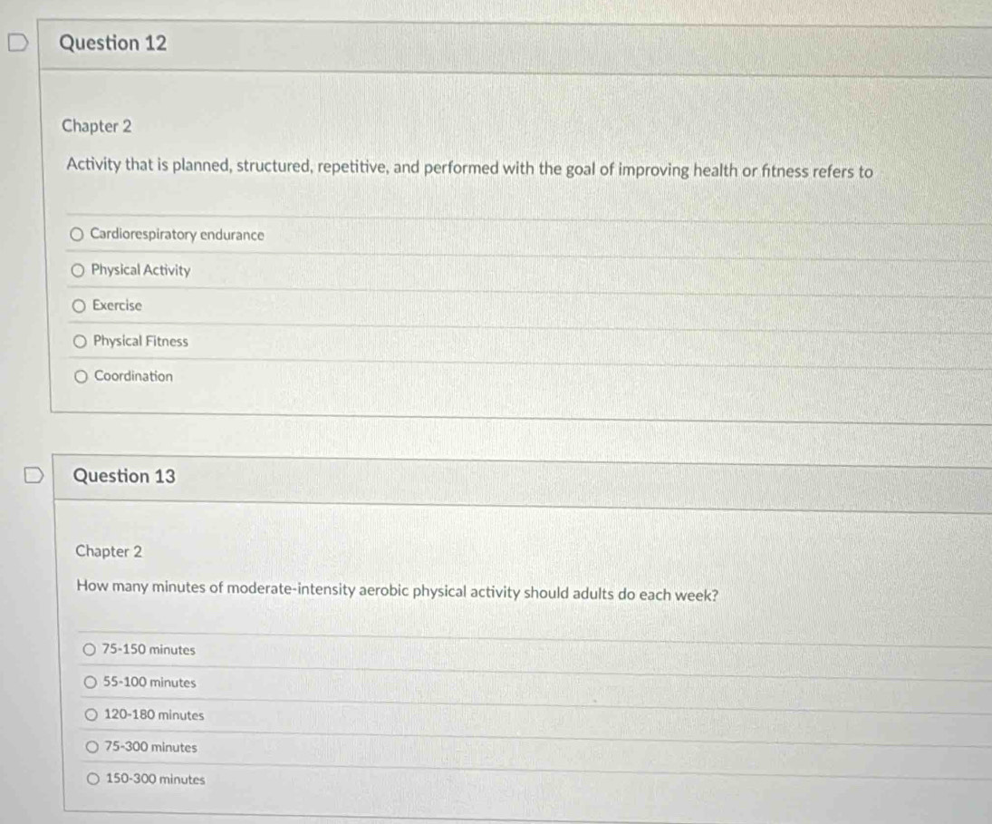 Chapter 2
Activity that is planned, structured, repetitive, and performed with the goal of improving health or fítness refers to
Cardiorespiratory endurance
Physical Activity
Exercise
Physical Fitness
Coordination
Question 13
Chapter 2
How many minutes of moderate-intensity aerobic physical activity should adults do each week?
75-150 minutes
55-100 minutes
120-180 minutes
75-300 minutes
150-300 minutes
