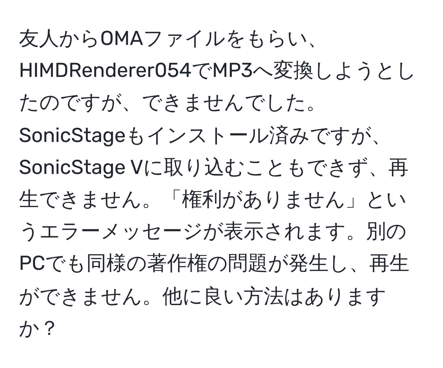 友人からOMAファイルをもらい、HIMDRenderer054でMP3へ変換しようとしたのですが、できませんでした。SonicStageもインストール済みですが、SonicStage Vに取り込むこともできず、再生できません。「権利がありません」というエラーメッセージが表示されます。別のPCでも同様の著作権の問題が発生し、再生ができません。他に良い方法はありますか？